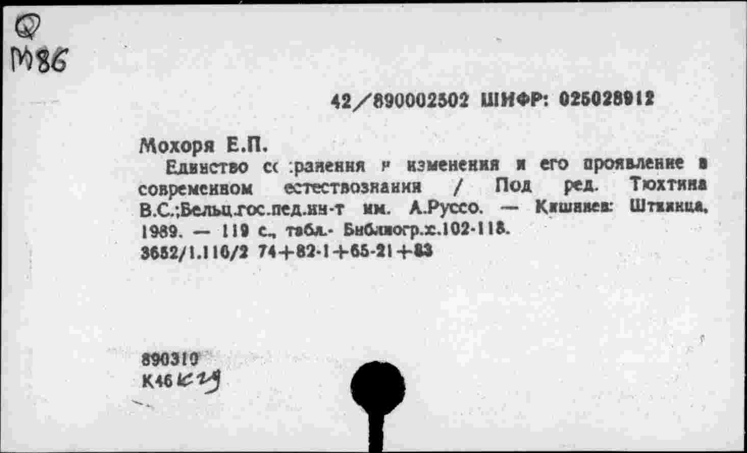 ﻿1Ш
42/890002502 ШИФР: 025028912
Мохоря Е.П.
Единство сс .ранения и изменения и его проявление в современном естествовнанни / Под ред. Тюхтяна В.С.;Велы1Хос.пед.нн-т им. А.Руссо. — Кишивек Шпаки«. 1989. — 119 С, табл.- Бнблаогр.х. 102-118.
3882/1.110/2 74+82-1+65-21+83
890310